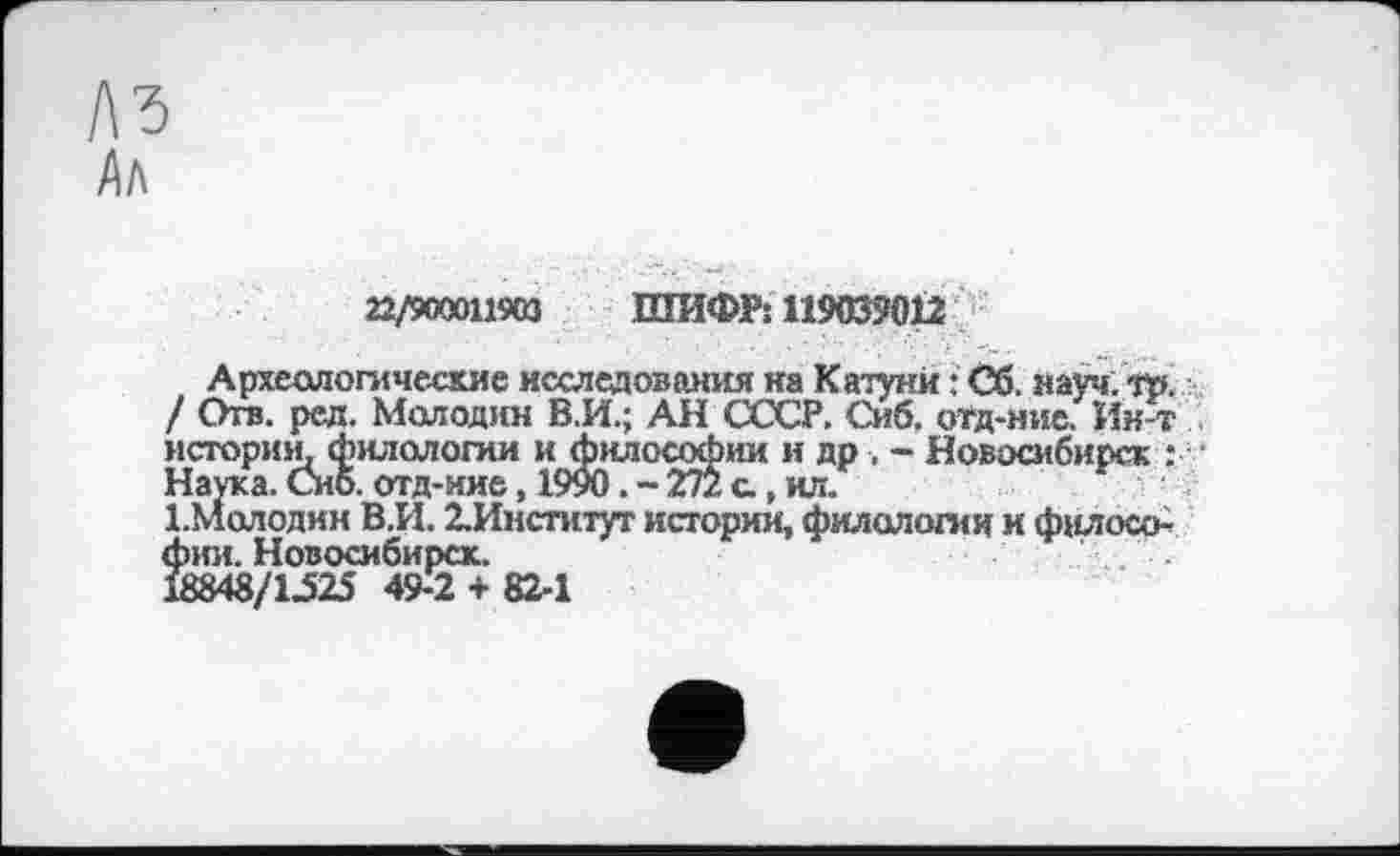 ﻿Аа
22/900011903 ШИФР: 119039012
Археологические исследования на Катуни : Сб. науч; !». / Отв. ред. Молодин В.И.; АН СССР. Сиб. отд-ние. Ин-т истории. филологии и философии и др , - Новосибирск : Наука. Сиб. отд-ние, 1990. - 272 а, ил.
1.молодин В.И. ^Институт истории, филологии и философии. Новосибирск.
18848/1-525 49-2 + 82-1